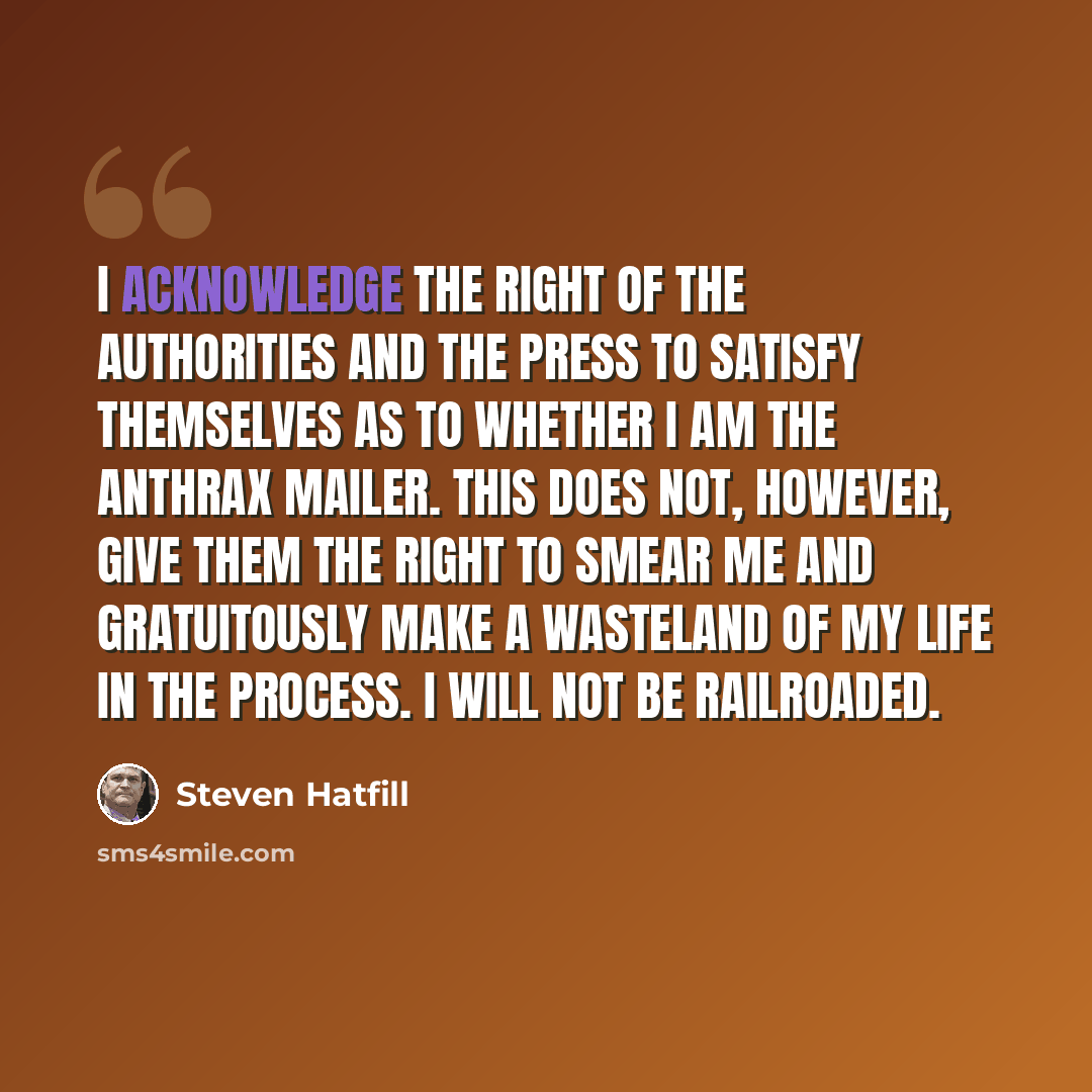 “I acknowledge the right of the authorities and the press to satisfy themselves as to whether I am the anthrax mailer. This does not, however, give them the right to smear me and gratuitously make a wasteland of my life in the process. I will not be railroaded.” quote by Steven Hatfill