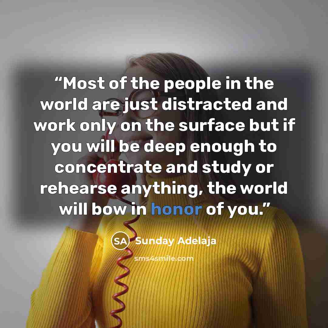 “Most of the people in the world are just distracted and work only on the surface but if you will be deep enough to concentrate and study or rehearse anything, the world will bow in honor of you.” quote by Sunday Adelaja