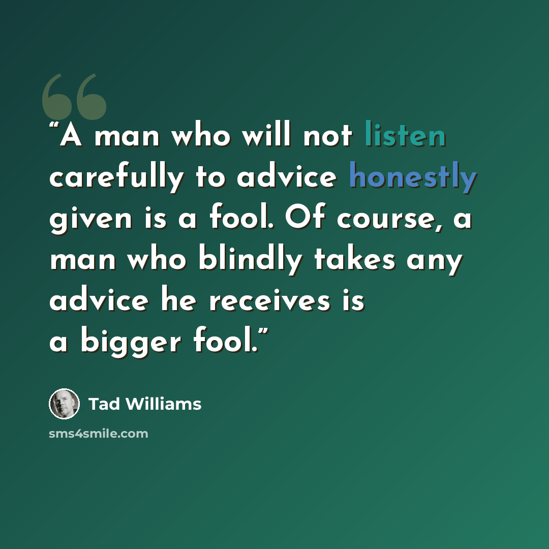 “A man who will not listen carefully to advice honestly given is a fool. Of course, a man who blindly takes any advice he receives is a bigger fool.” quote by Tad Williams