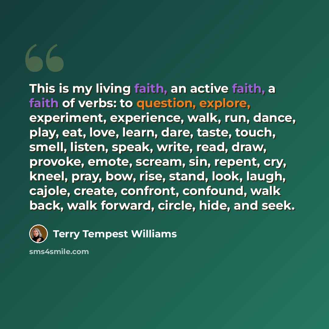 “This is my living faith, an active faith, a faith of verbs: to question, explore, experiment, experience, walk, run, dance, play, eat, love, learn, dare, taste, touch, smell, listen, speak, write, read, draw, provoke, emote, scream, sin, repent, cry, kneel, pray, bow, rise, stand, look, laugh…” quote by Terry Tempest Williams