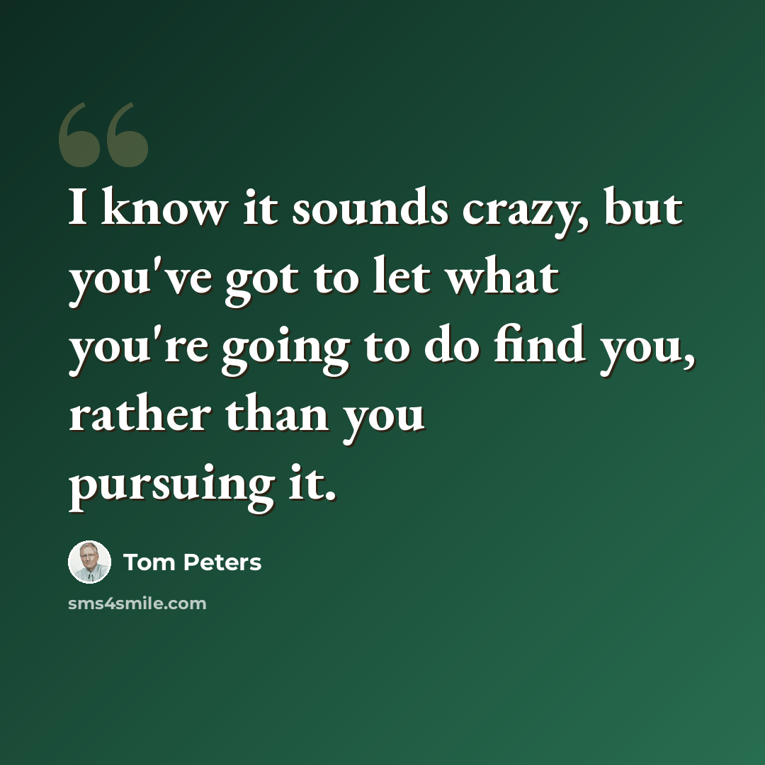 “I know it sounds crazy, but you've got to let what you're going to do find you, rather than you pursuing it.” quote by Tom Peters