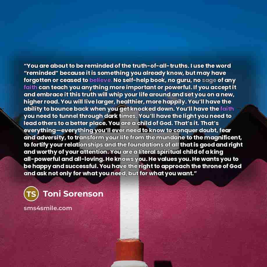 “You are about to be reminded of the truth-of-all-truths. I use the word “reminded” because it is something you already know, but may have forgotten or ceased to believe. No self-help book, no guru, no sage of any faith can teach you anything more important or powerful. If you accept it and embrace…” quote by Toni Sorenson