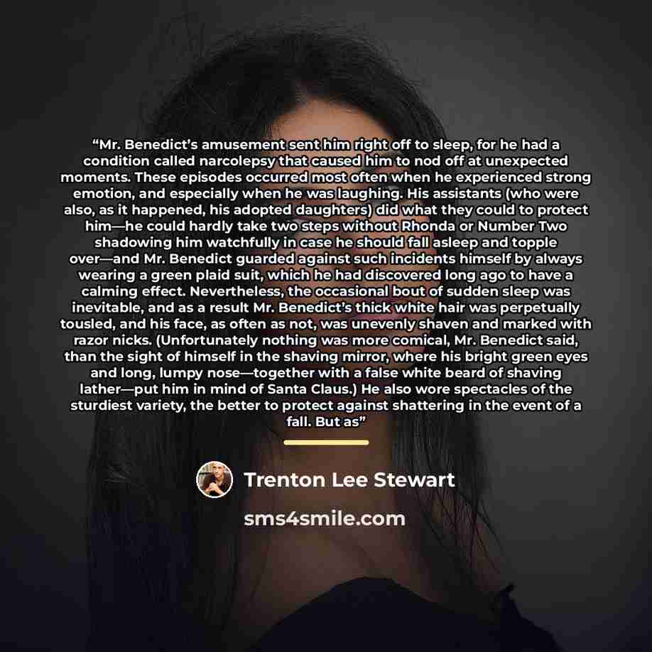 “Mr. Benedict’s amusement sent him right off to sleep, for he had a condition called narcolepsy that caused him to nod off at unexpected moments. These episodes occurred most often when he experienced strong emotion, and especially when he was laughing. His assistants (who were also, as it…” quote by Trenton Lee Stewart