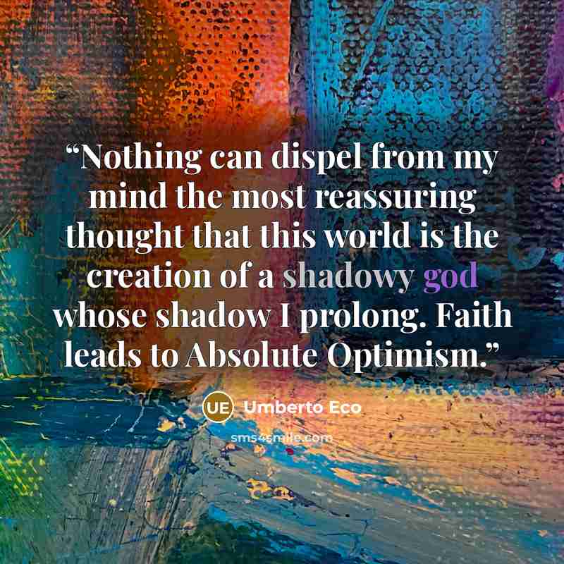 “Nothing can dispel from my mind the most reassuring thought that this world is the creation of a shadowy god whose shadow I prolong. Faith leads to Absolute Optimism.” quote by Umberto Eco