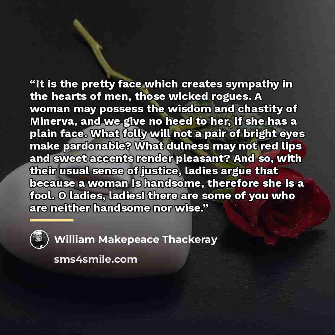 “It is the pretty face which creates sympathy in the hearts of men, those wicked rogues. A woman may possess the wisdom and chastity of Minerva, and we give no heed to her, if she has a plain face. What folly will not a pair of bright eyes make pardonable? What dulness may not red lips and sweet…” quote by William Makepeace Thackeray