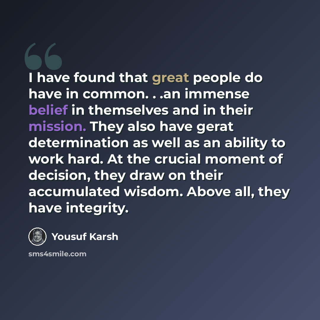 “I have found that great people do have in common. . .an immense belief in themselves and in their mission. They also have gerat determination as well as an ability to work hard. At the crucial moment of decision, they draw on their accumulated wisdom. Above all, they have integrity.” quote by Yousuf Karsh