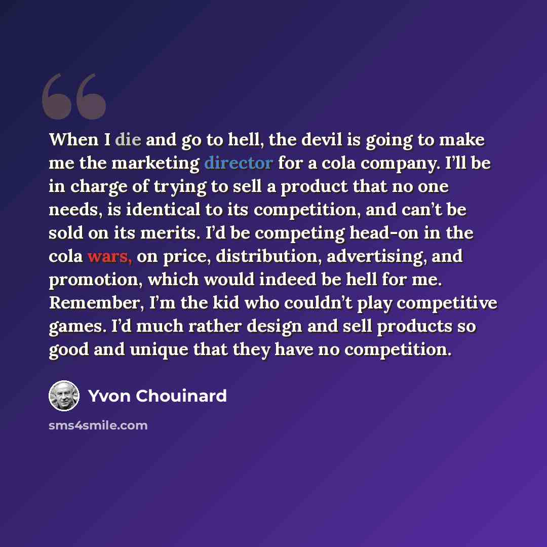 “When I die and go to hell, the devil is going to make me the marketing director for a cola company. I’ll be in charge of trying to sell a product that no one needs, is identical to its competition, and can’t be sold on its merits. I’d be competing head-on in the cola wars, on price, distribution…” quote by Yvon Chouinard