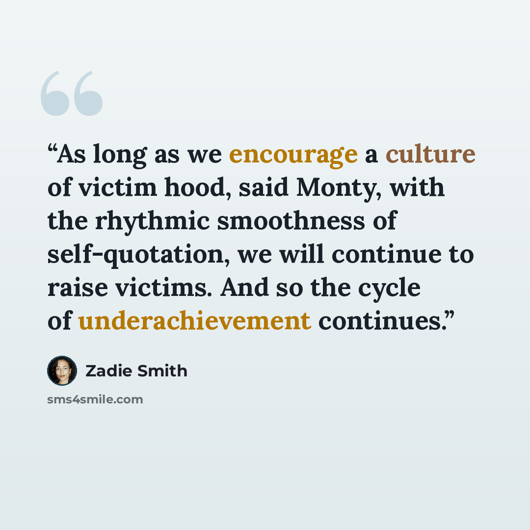 “As long as we encourage a culture of victim hood, said Monty, with the rhythmic smoothness of self-quotation, we will continue to raise victims. And so the cycle of underachievement continues.” quote by Zadie Smith
