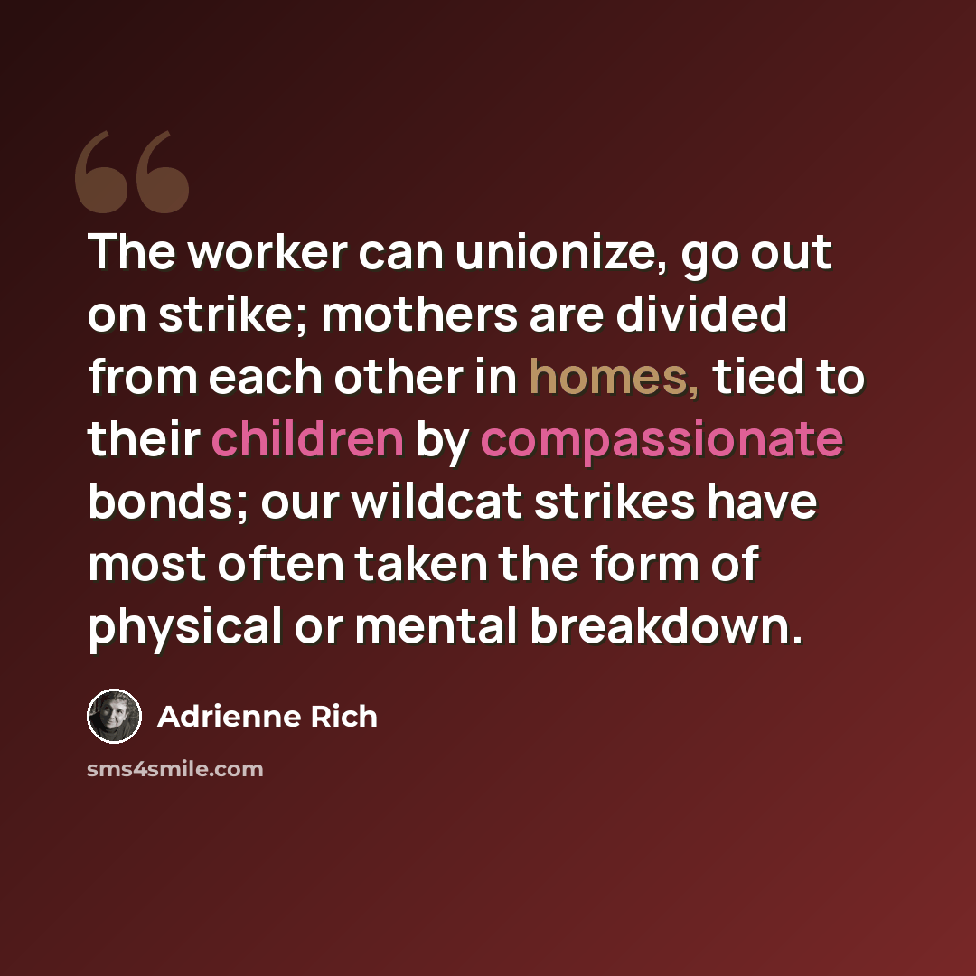 “The worker can unionize, go out on strike; mothers are divided from each other in homes, tied to their children by compassionate bonds; our wildcat strikes have most often taken the form of physical or mental breakdown.” quote by Adrienne Rich