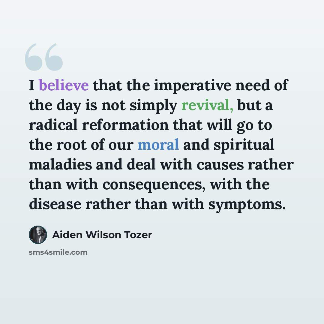 “I believe that the imperative need of the day is not simply revival, but a radical reformation that will go to the root of our moral and spiritual maladies and deal with causes rather than with consequences, with the disease rather than with symptoms.” quote by Aiden Wilson Tozer