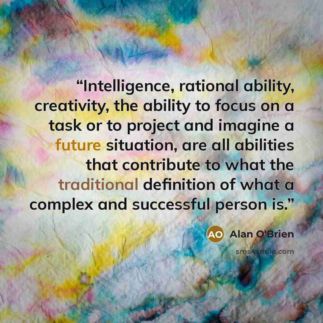 “Intelligence, rational ability, creativity, the ability to focus on a task or to project and imagine a future situation, are all abilities that contribute to what the traditional definition of what a complex and successful person is.” quote by Alan O'Brien