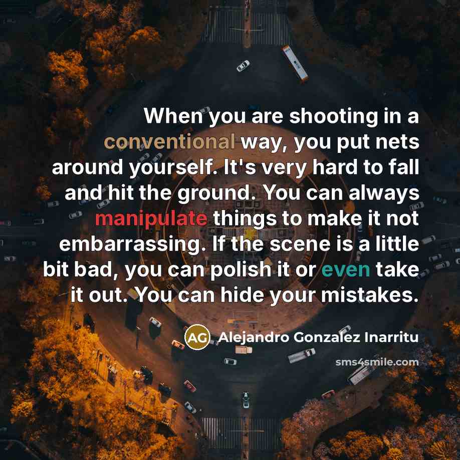 “When you are shooting in a conventional way, you put nets around yourself. It's very hard to fall and hit the ground. You can always manipulate things to make it not embarrassing. If the scene is a little bit bad, you can polish it or even take it out. You can hide your mistakes.” quote by Alejandro Gonzalez Inarritu