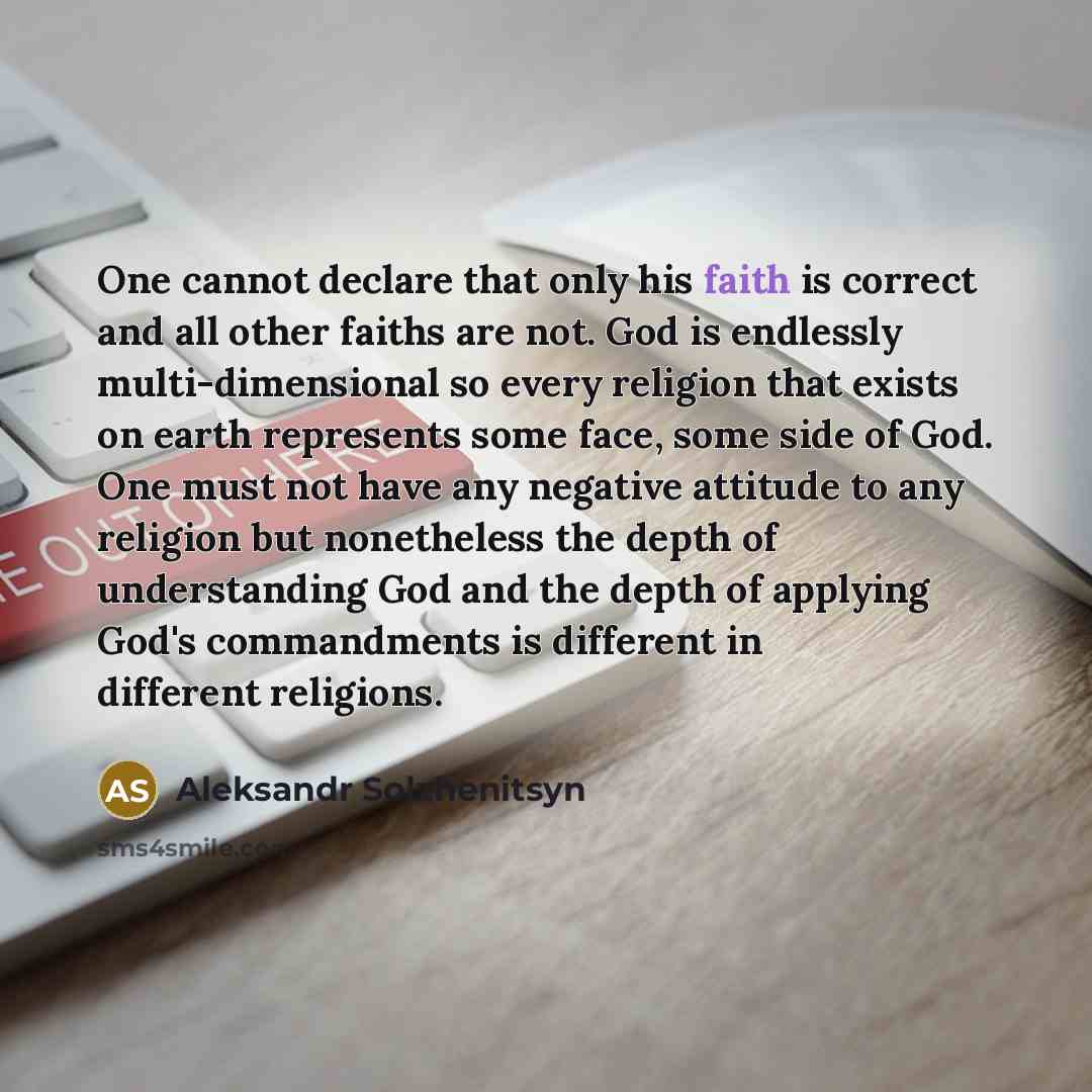 “One cannot declare that only his faith is correct and all other faiths are not. God is endlessly multi-dimensional so every religion that exists on earth represents some face, some side of God. One must not have any negative attitude to any religion but nonetheless the depth of understanding God…” quote by Aleksandr Solzhenitsyn