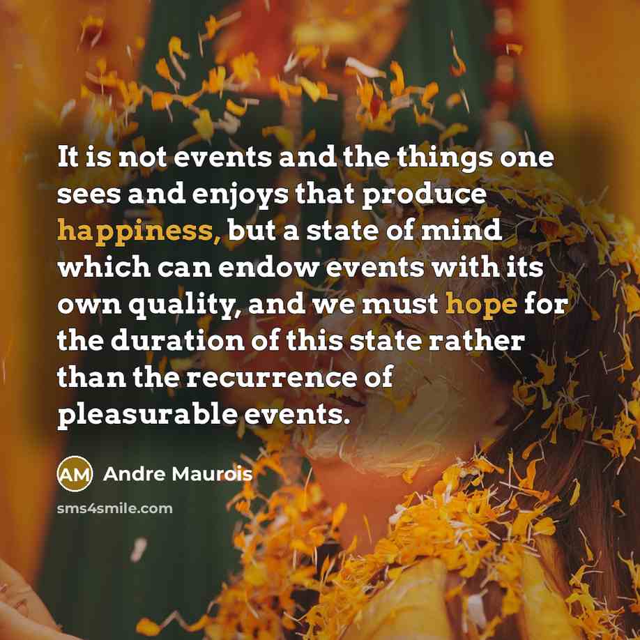 “It is not events and the things one sees and enjoys that produce happiness, but a state of mind which can endow events with its own quality, and we must hope for the duration of this state rather than the recurrence of pleasurable events.” quote by Andre Maurois
