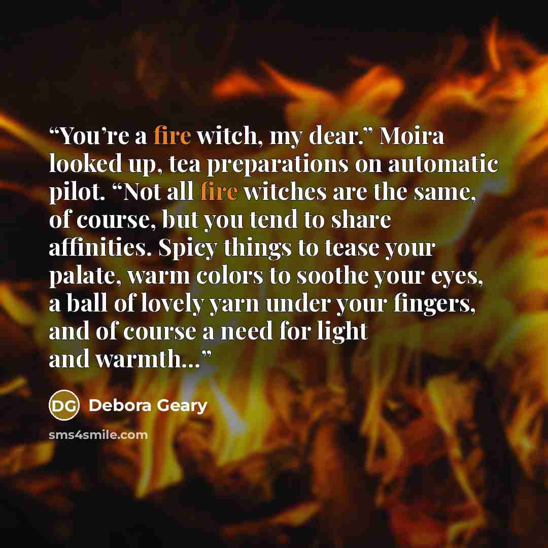 “You’re a fire witch, my dear.” Moira looked up, tea preparations on automatic pilot. “Not all fire witches are the same, of course, but you tend to share affinities. Spicy things to tease your palate, warm colors to soothe your eyes, a ball of lovely yarn under your fingers, and of course a need…” quote by Debora Geary