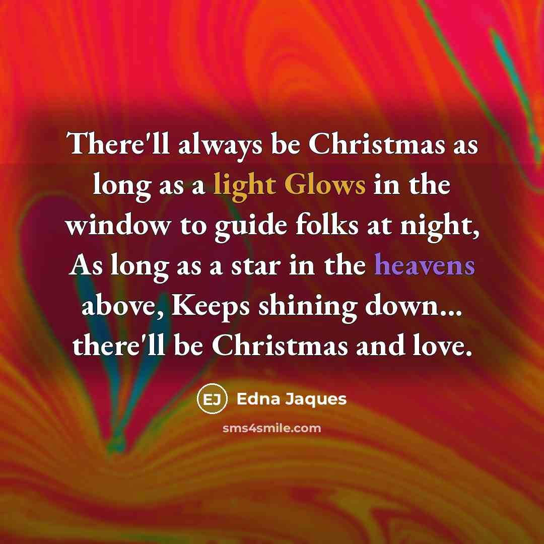 “There'll always be Christmas as long as a light Glows in the window to guide folks at night, As long as a star in the heavens above, Keeps shining down... there'll be Christmas and love.” quote by Edna Jaques