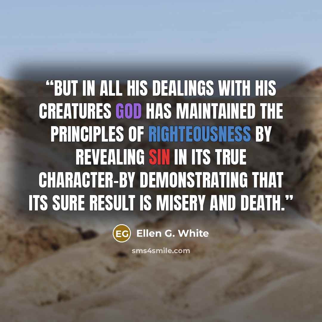 “But in all His dealings with His creatures God has maintained the principles of righteousness by revealing sin in its true character-by demonstrating that its sure result is misery and death.” quote by Ellen G. White