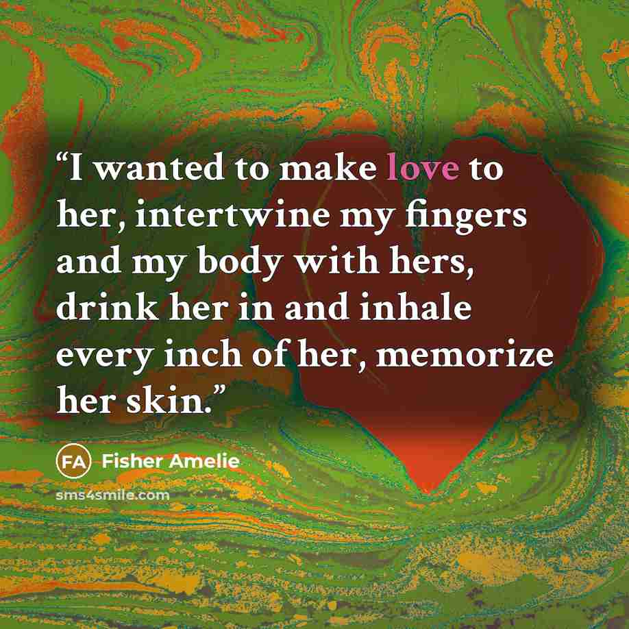 “I wanted to make love to her, intertwine my fingers and my body with hers, drink her in and inhale every inch of her, memorize her skin.” quote by Fisher Amelie