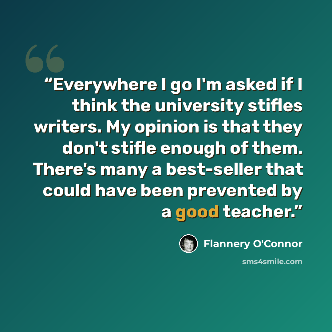 “Everywhere I go I'm asked if I think the university stifles writers. My opinion is that they don't stifle enough of them. There's many a best-seller that could have been prevented by a good teacher.” quote by Flannery O'Connor