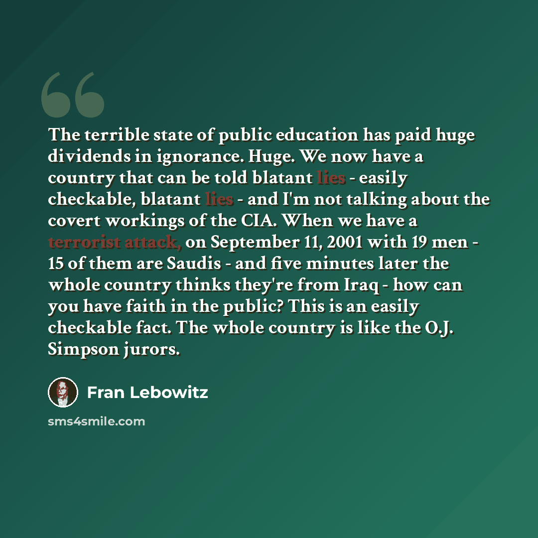 “The terrible state of public education has paid huge dividends in ignorance. Huge. We now have a country that can be told blatant lies - easily checkable, blatant lies - and I'm not talking about the covert workings of the CIA. When we have a terrorist attack, on September 11, 2001 with 19 men…” quote by Fran Lebowitz