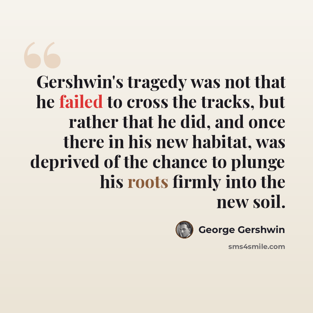 “Gershwin's tragedy was not that he failed to cross the tracks, but rather that he did, and once there in his new habitat, was deprived of the chance to plunge his roots firmly into the new soil.” quote by George Gershwin