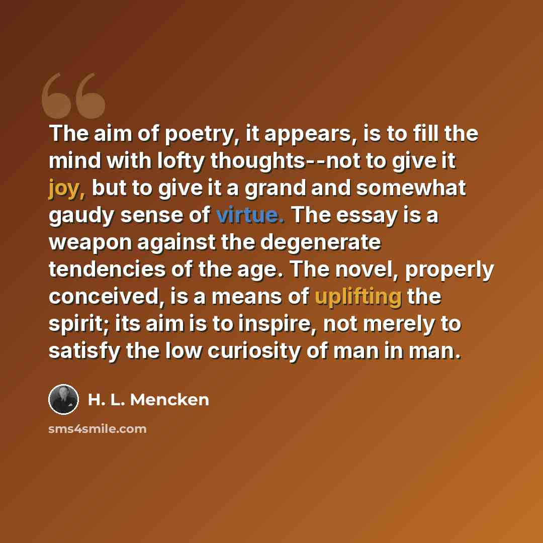 “The aim of poetry, it appears, is to fill the mind with lofty thoughts--not to give it joy, but to give it a grand and somewhat gaudy sense of virtue. The essay is a weapon against the degenerate tendencies of the age. The novel, properly conceived, is a means of uplifting the spirit; its aim is…” quote by H. L. Mencken