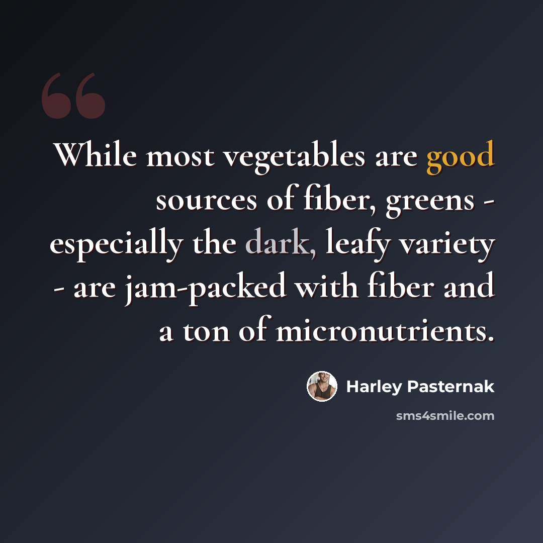 “While most vegetables are good sources of fiber, greens - especially the dark, leafy variety - are jam-packed with fiber and a ton of micronutrients.” quote by Harley Pasternak