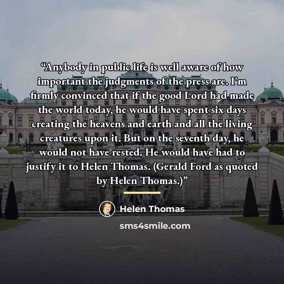 “Anybody in public life is well aware of how important the judgments of the press are. I'm firmly convinced that if the good Lord had made the world today, he would have spent six days creating the heavens and earth and all the living creatures upon it. But on the seventh day, he would not have…” quote by Helen Thomas