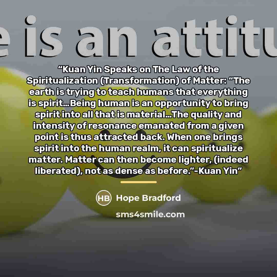 “Kuan Yin Speaks on The Law of the Spiritualization (Transformation) of Matter: “The earth is trying to teach humans that everything is spirit…Being human is an opportunity to bring spirit into all that is material…The quality and intensity of resonance emanated from a given point is thus attracted…” quote by Hope Bradford