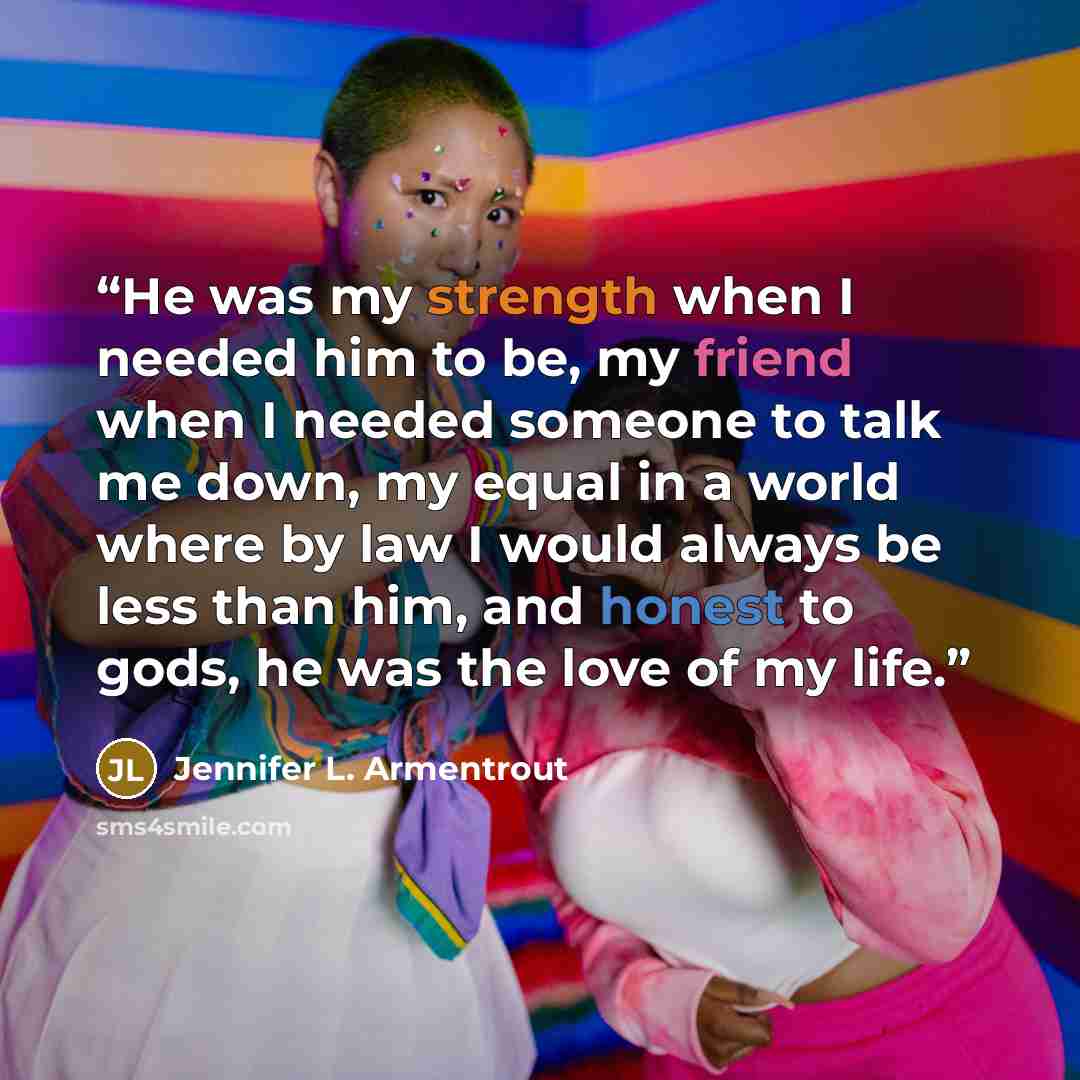 “He was my strength when I needed him to be, my friend when I needed someone to talk me down, my equal in a world where by law I would always be less than him, and honest to gods, he was the love of my life.” quote by Jennifer L. Armentrout