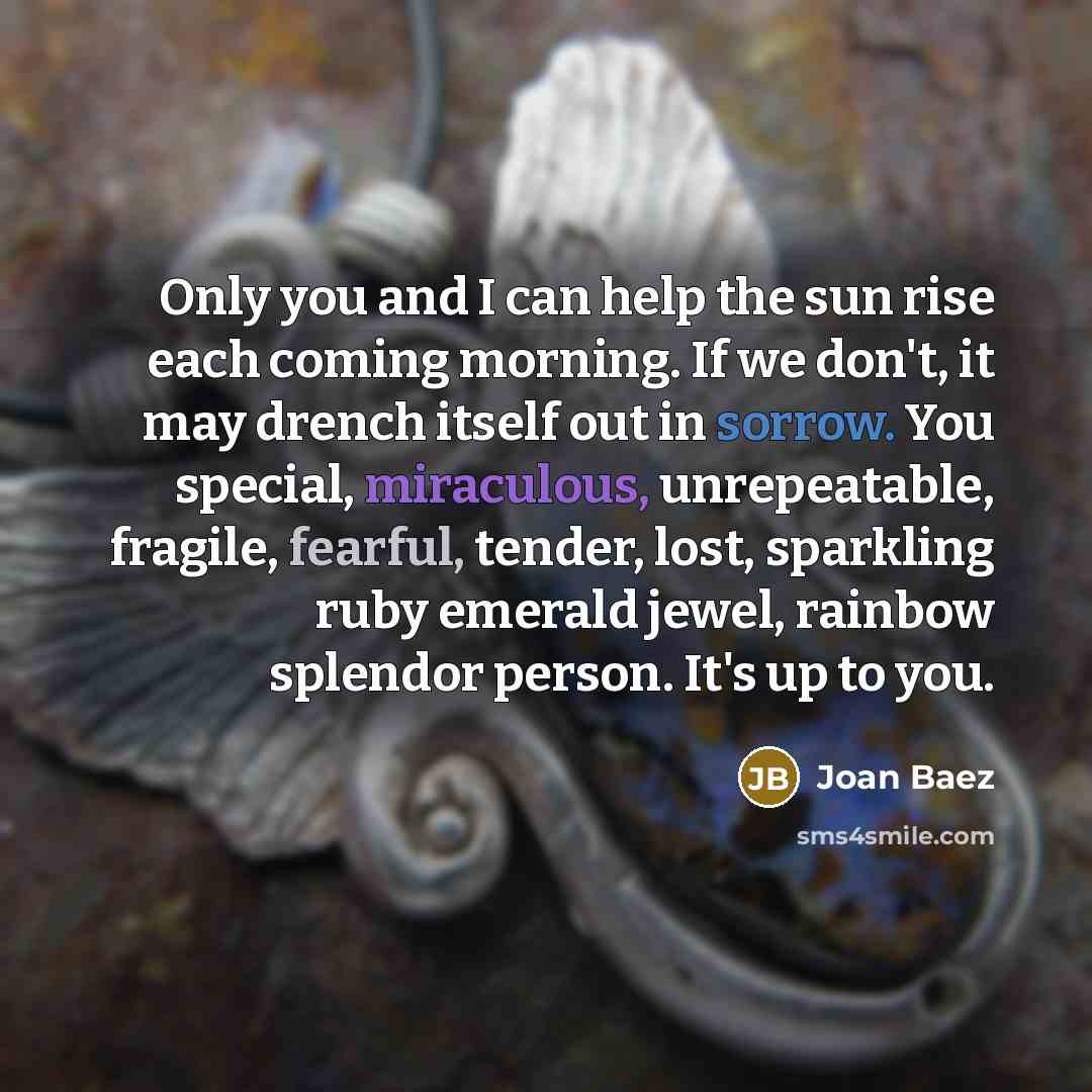 “Only you and I can help the sun rise each coming morning. If we don't, it may drench itself out in sorrow. You special, miraculous, unrepeatable, fragile, fearful, tender, lost, sparkling ruby emerald jewel, rainbow splendor person. It's up to you.” quote by Joan Baez