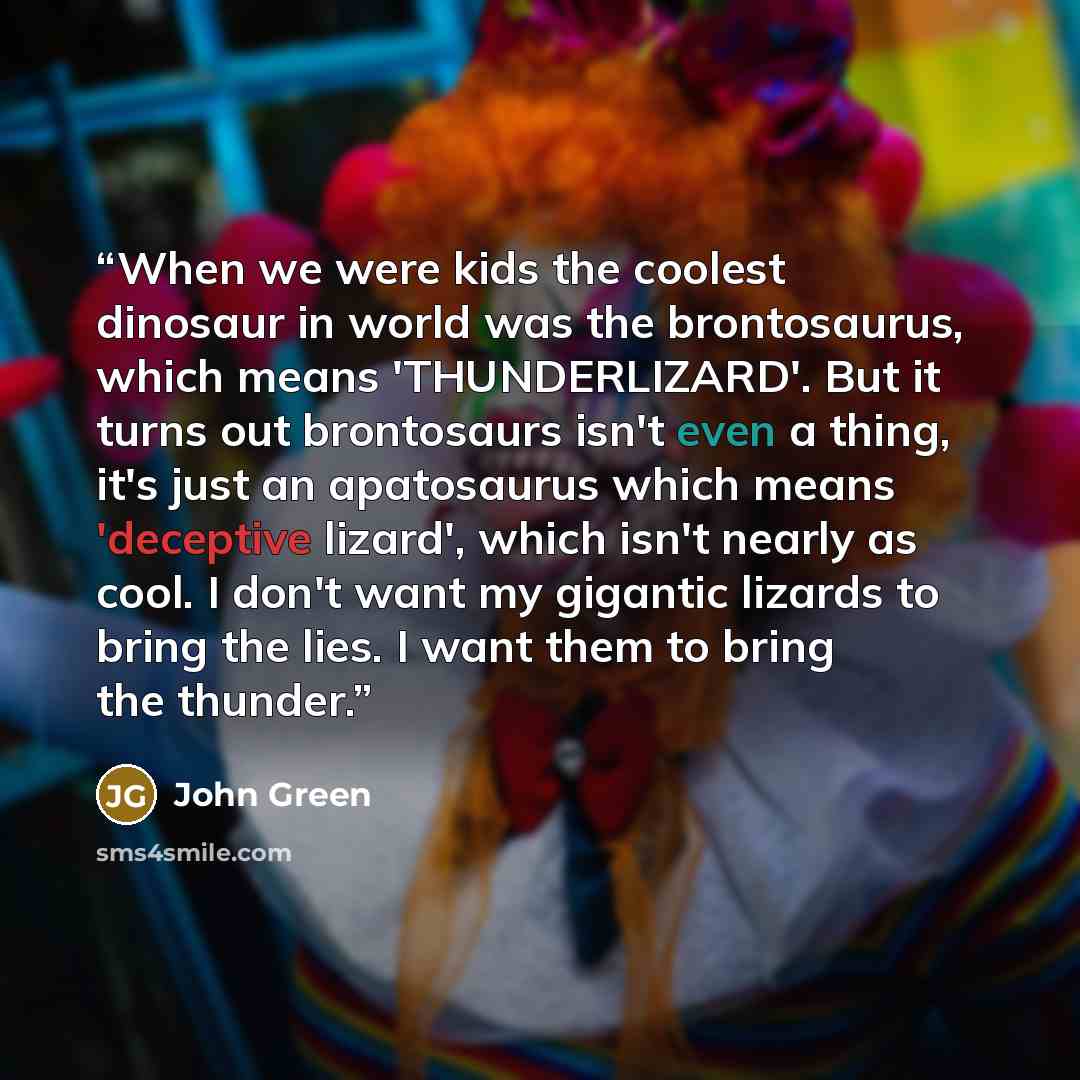 “When we were kids the coolest dinosaur in world was the brontosaurus, which means 'THUNDERLIZARD'. But it turns out brontosaurs isn't even a thing, it's just an apatosaurus which means 'deceptive lizard', which isn't nearly as cool. I don't want my gigantic lizards to bring the lies. I want them…” quote by John Green