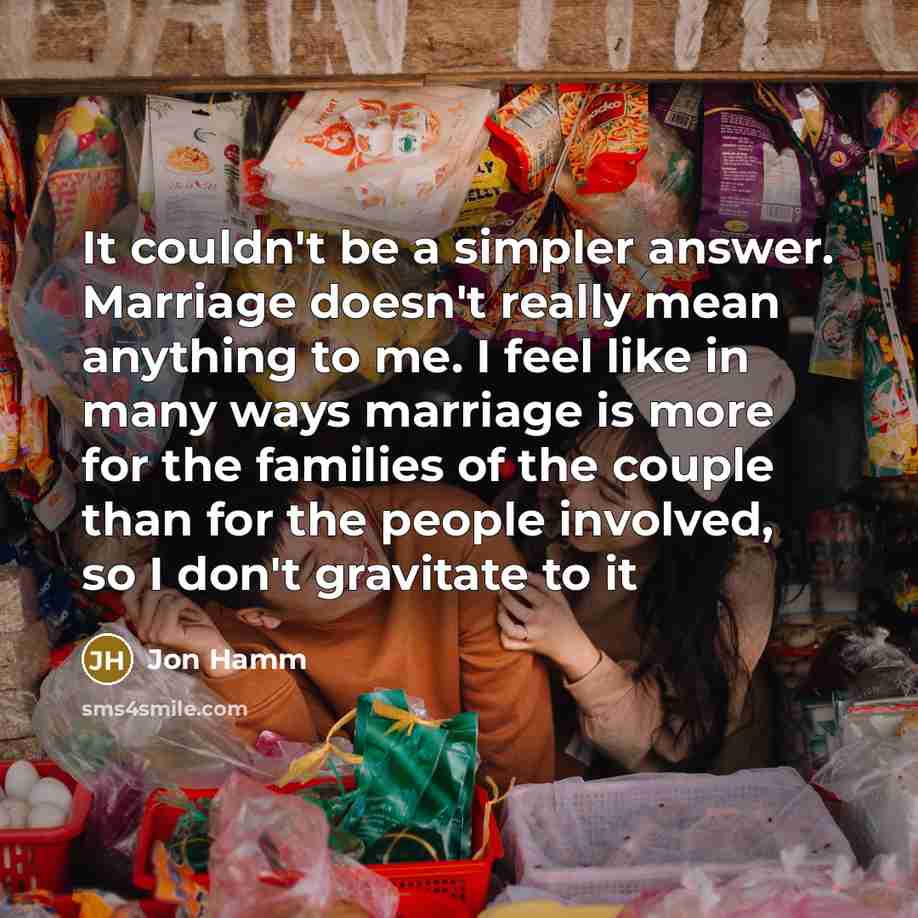 “It couldn't be a simpler answer. Marriage doesn't really mean anything to me. I feel like in many ways marriage is more for the families of the couple than for the people involved, so I don't gravitate to it” quote by Jon Hamm