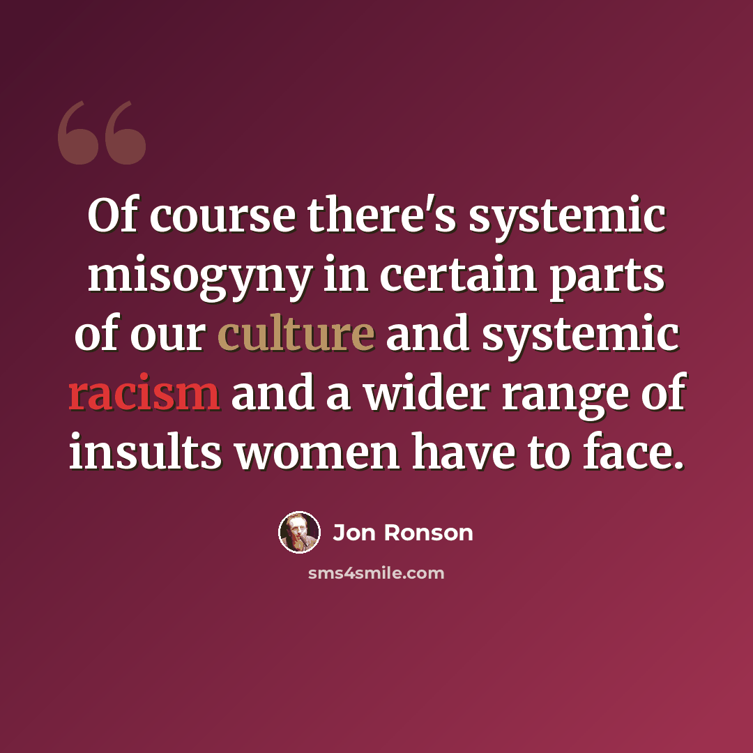 “Of course there's systemic misogyny in certain parts of our culture and systemic racism and a wider range of insults women have to face.” quote by Jon Ronson