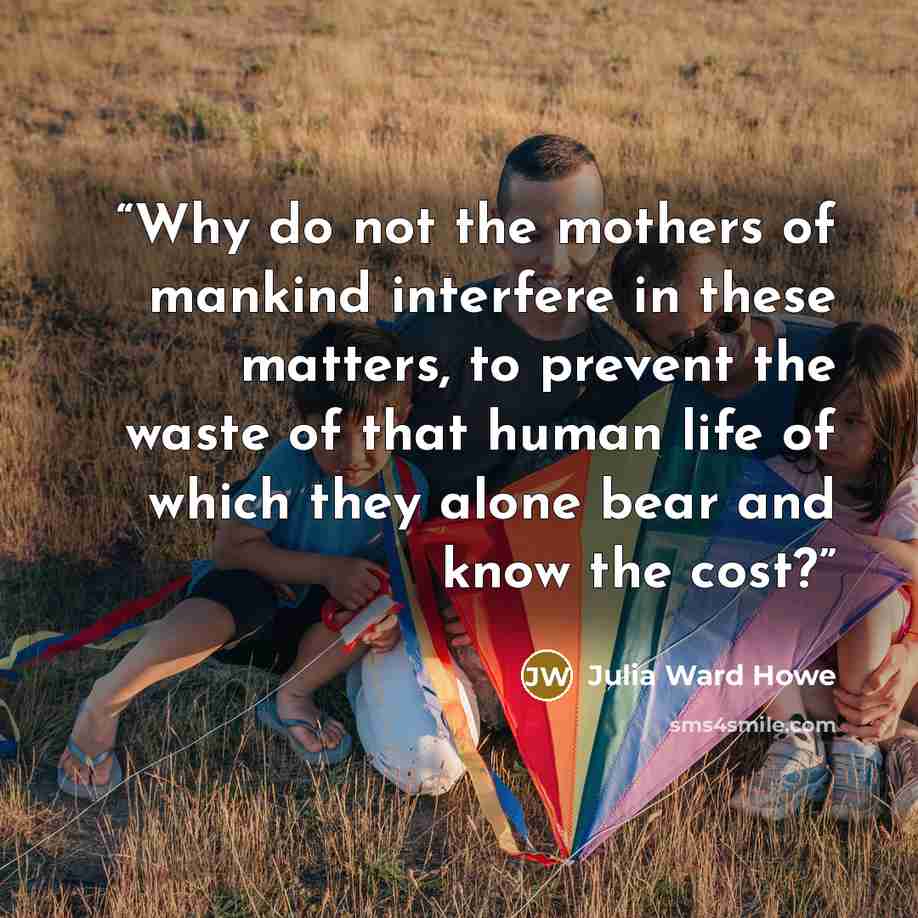 “Why do not the mothers of mankind interfere in these matters, to prevent the waste of that human life of which they alone bear and know the cost?” quote by Julia Ward Howe