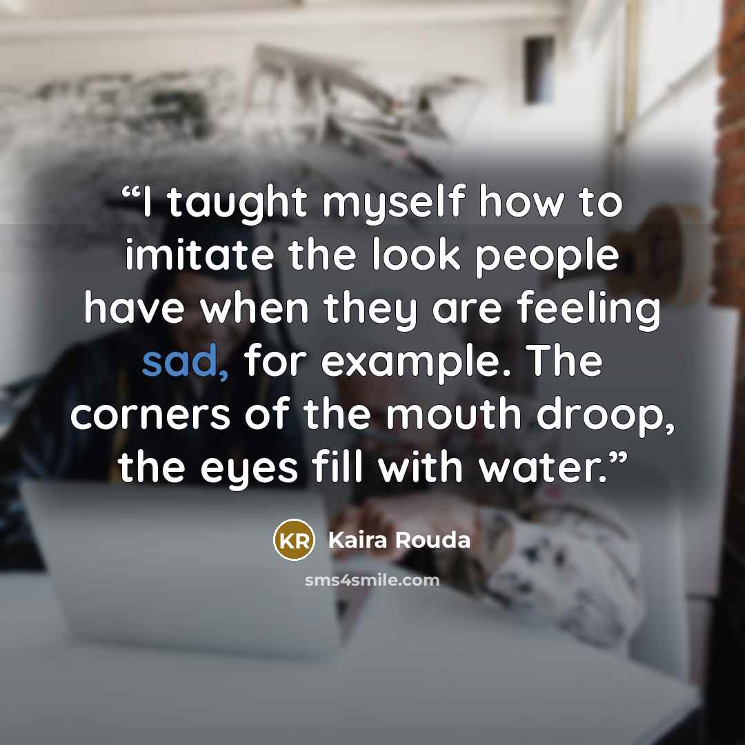 “I taught myself how to imitate the look people have when they are feeling sad, for example. The corners of the mouth droop, the eyes fill with water.” quote by Kaira Rouda