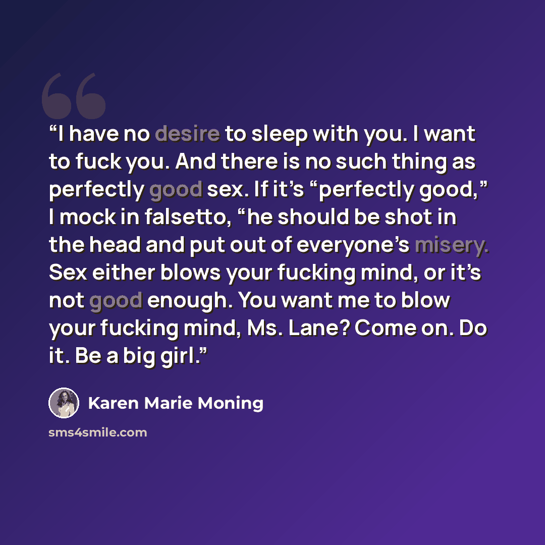 “I have no desire to sleep with you. I want to fuck you. And there is no such thing as perfectly good sex. If it’s “perfectly good,” I mock in falsetto, “he should be shot in the head and put out of everyone’s misery. Sex either blows your fucking mind, or it’s not good enough. You want me to blow…” quote by Karen Marie Moning