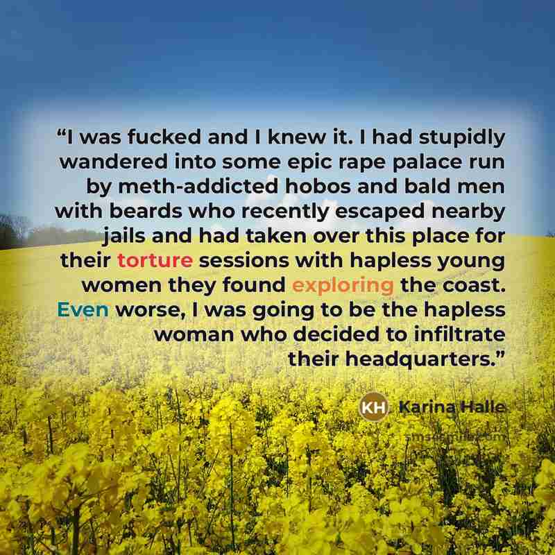 “I was fucked and I knew it. I had stupidly wandered into some epic rape palace run by meth-addicted hobos and bald men with beards who recently escaped nearby jails and had taken over this place for their torture sessions with hapless young women they found exploring the coast. Even worse, I was…” quote by Karina Halle