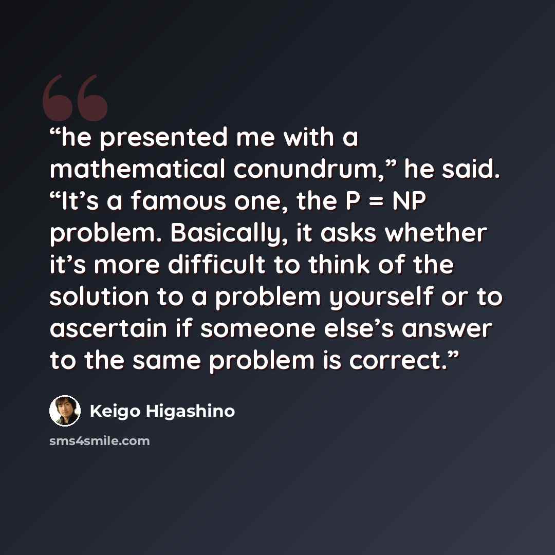 “he presented me with a mathematical conundrum,” he said. “It’s a famous one, the P = NP problem. Basically, it asks whether it’s more difficult to think of the solution to a problem yourself or to ascertain if someone else’s answer to the same problem is correct.” quote by Keigo Higashino