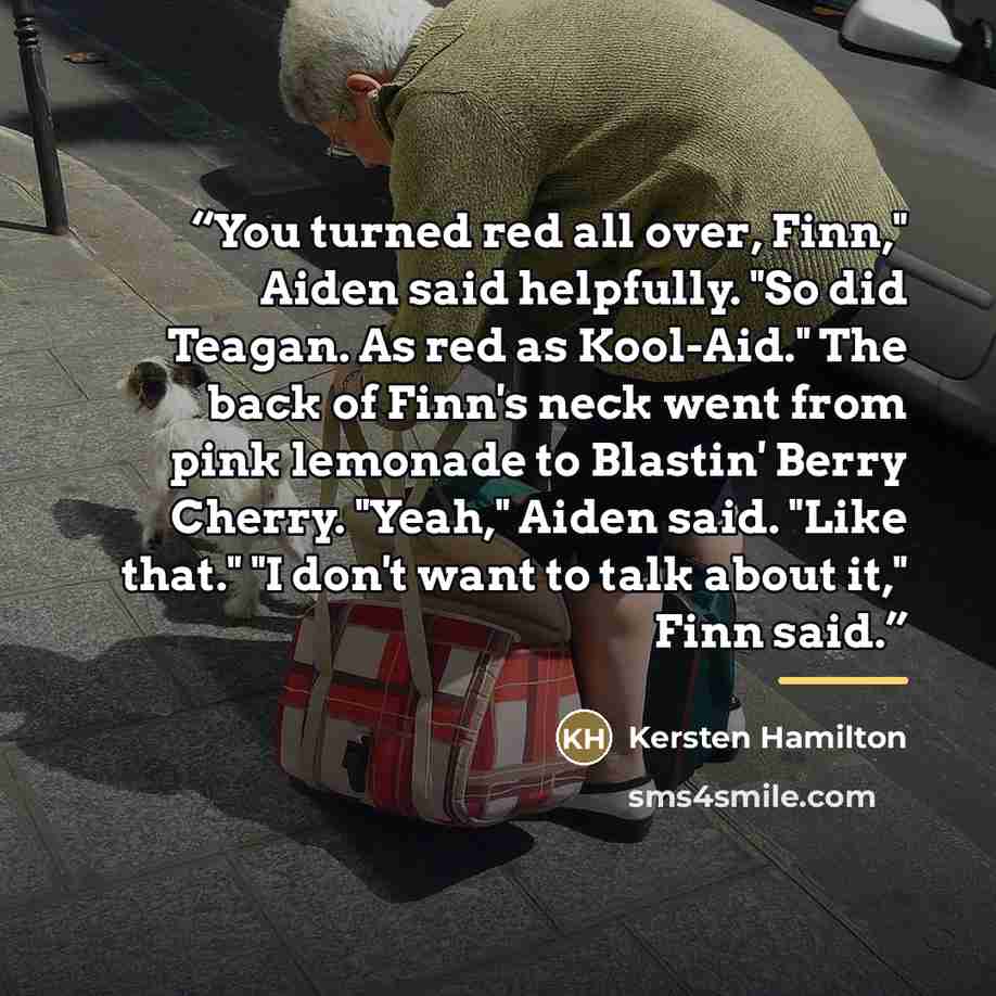 “You turned red all over, Finn," Aiden said helpfully. "So did Teagan. As red as Kool-Aid." The back of Finn's neck went from pink lemonade to Blastin' Berry Cherry. "Yeah," Aiden said. "Like that." "I don't want to talk about it," Finn said.” quote by Kersten Hamilton