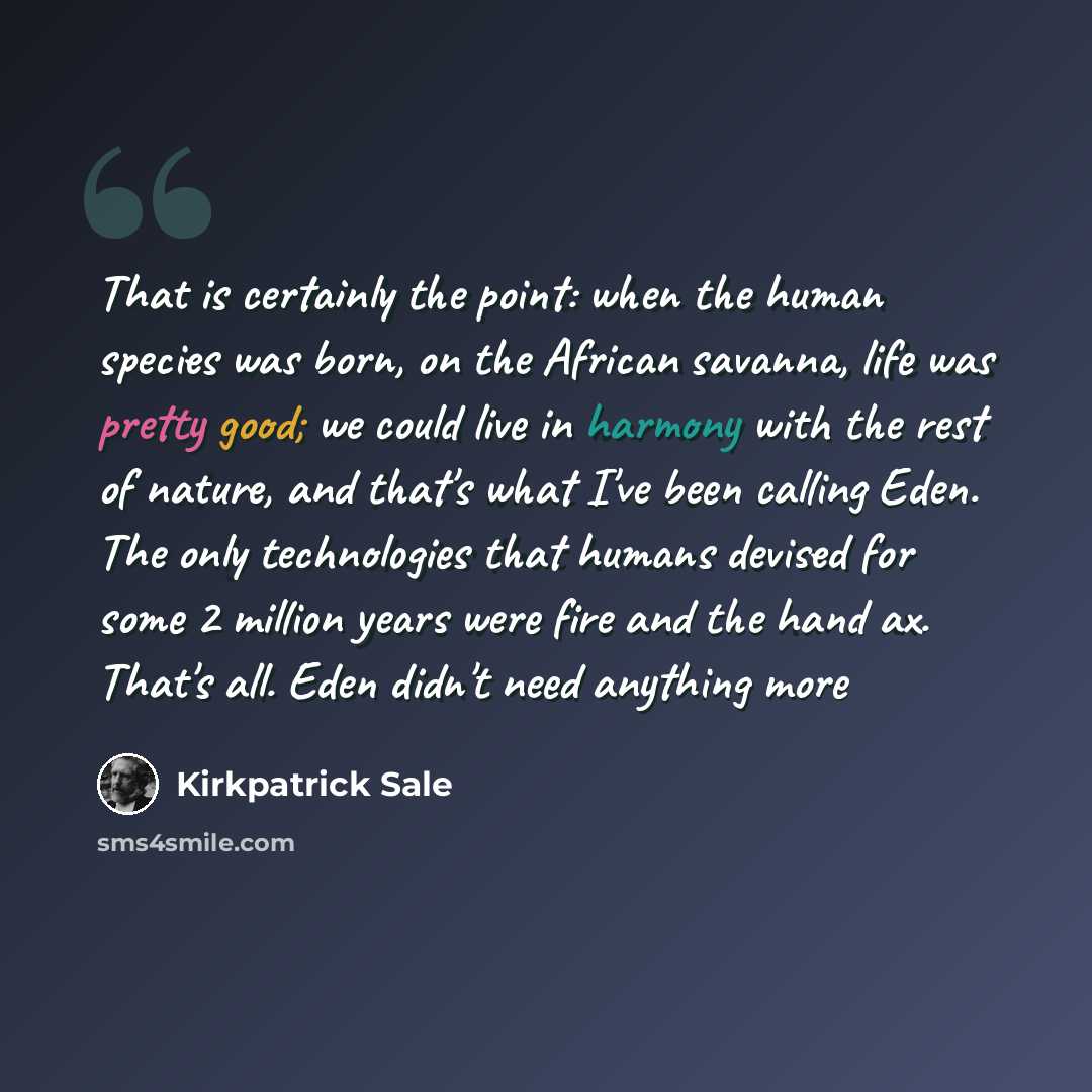 “That is certainly the point: when the human species was born, on the African savanna, life was pretty good; we could live in harmony with the rest of nature, and that's what I've been calling Eden. The only technologies that humans devised for some 2 million years were fire and the hand ax. That's…” quote by Kirkpatrick Sale