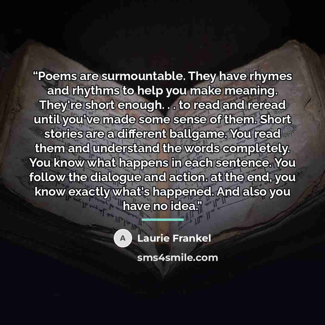 “Poems are surmountable. They have rhymes and rhythms to help you make meaning. They're short enough. . . to read and reread until you've made some sense of them. Short stories are a different ballgame. You read them and understand the words completely. You know what happens in each sentence. You…” quote by Laurie Frankel