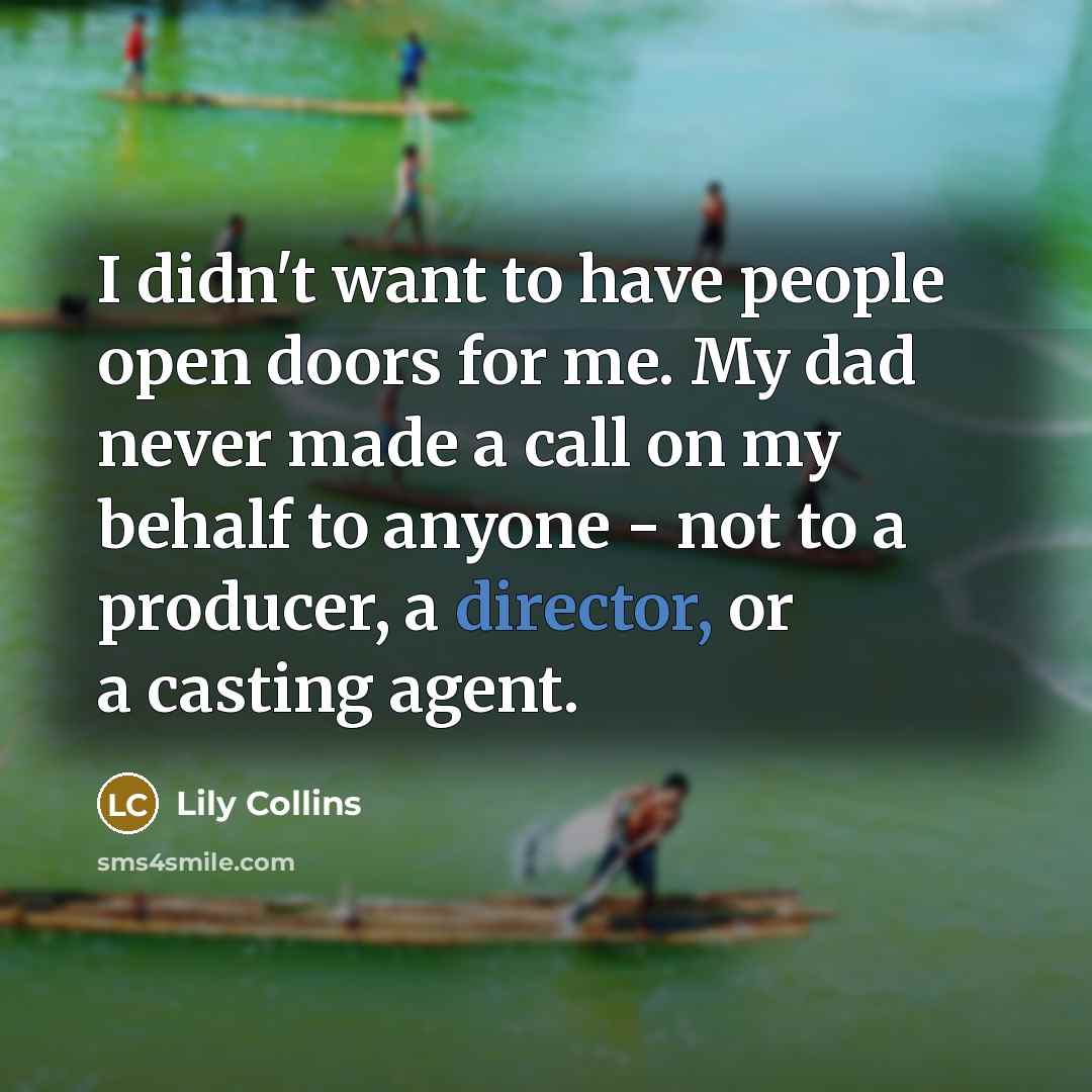 “I didn't want to have people open doors for me. My dad never made a call on my behalf to anyone - not to a producer, a director, or a casting agent.” quote by Lily Collins