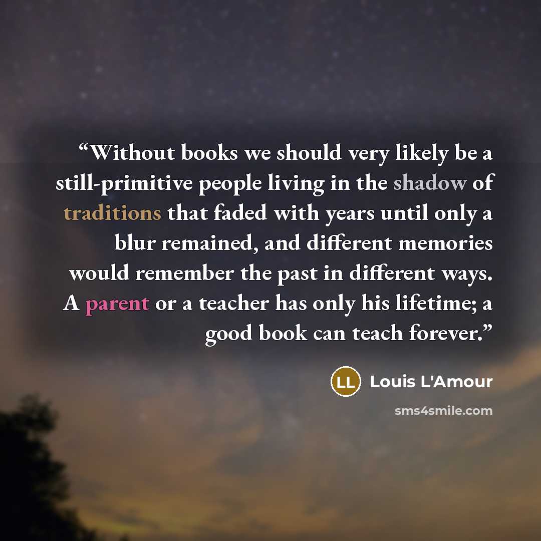 “Without books we should very likely be a still-primitive people living in the shadow of traditions that faded with years until only a blur remained, and different memories would remember the past in different ways. A parent or a teacher has only his lifetime; a good book can teach forever.” quote by Louis L'Amour