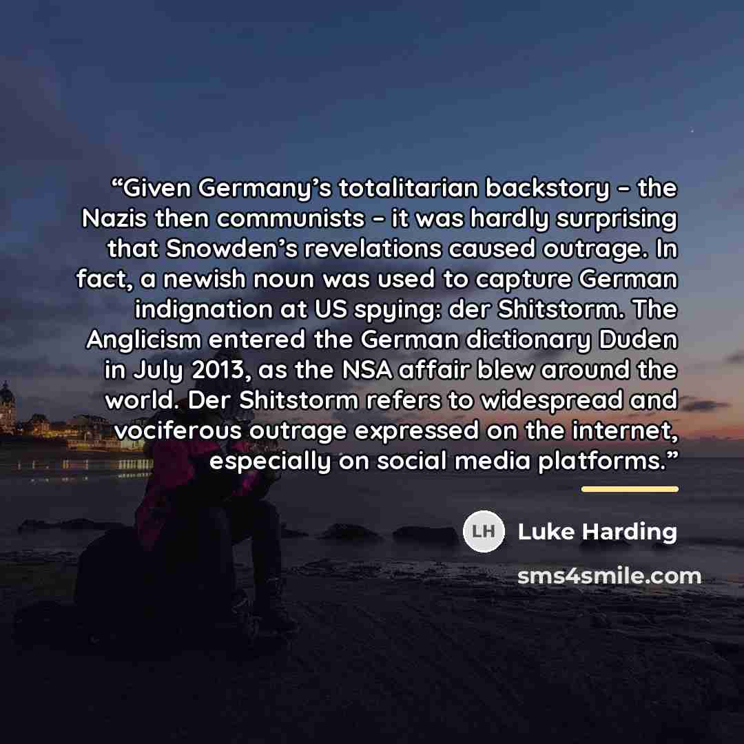 “Given Germany’s totalitarian backstory – the Nazis then communists – it was hardly surprising that Snowden’s revelations caused outrage. In fact, a newish noun was used to capture German indignation at US spying: der Shitstorm. The Anglicism entered the German dictionary Duden in July 2013, as the…” quote by Luke Harding