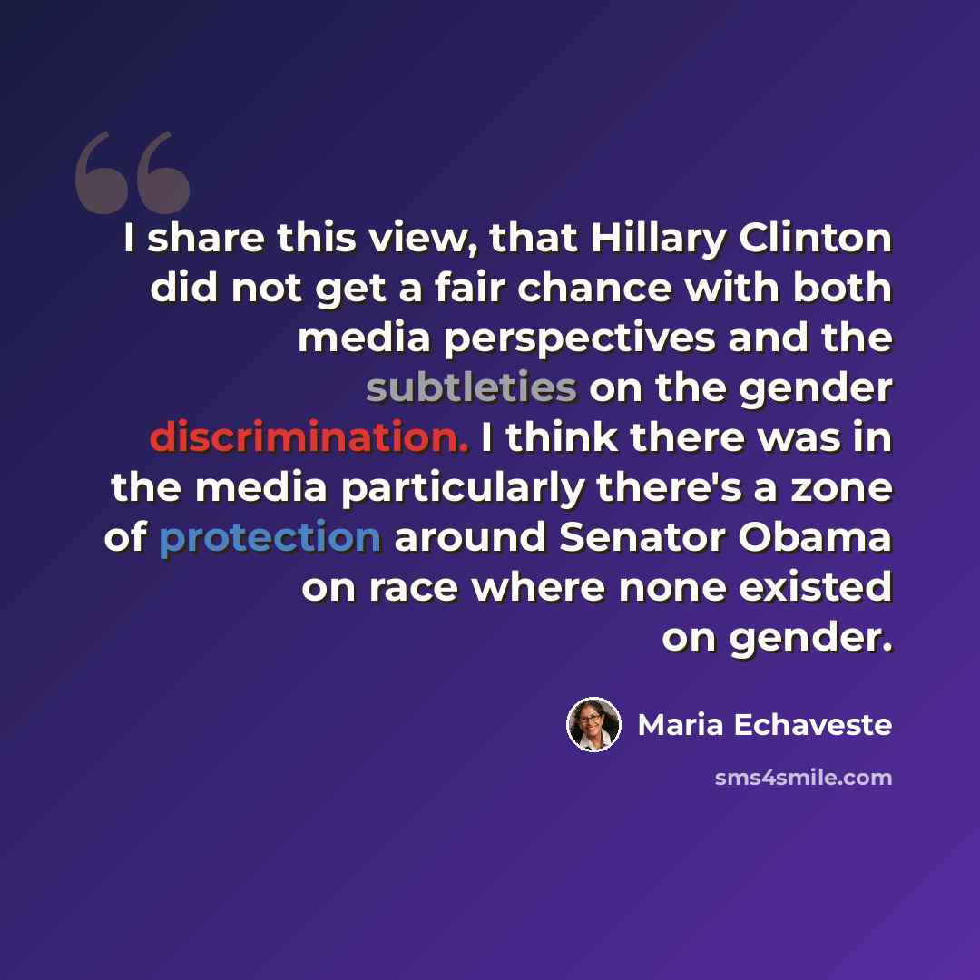 “I share this view, that Hillary Clinton did not get a fair chance with both media perspectives and the subtleties on the gender discrimination. I think there was in the media particularly there's a zone of protection around Senator Obama on race where none existed on gender.” quote by Maria Echaveste