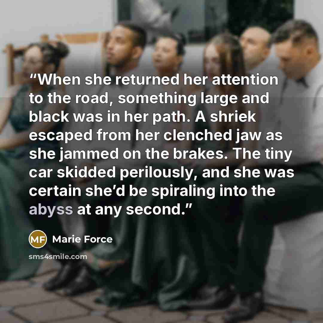 “When she returned her attention to the road, something large and black was in her path. A shriek escaped from her clenched jaw as she jammed on the brakes. The tiny car skidded perilously, and she was certain she’d be spiraling into the abyss at any second.” quote by Marie Force