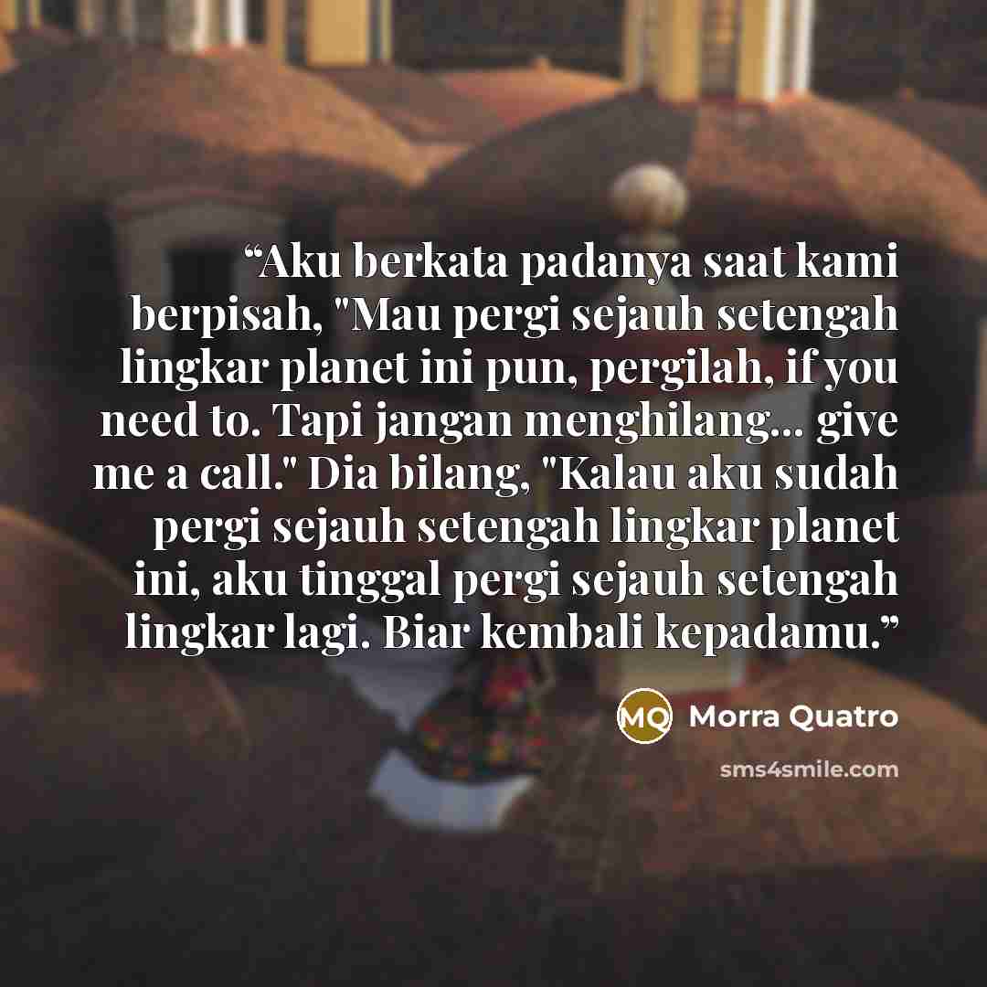 “Aku berkata padanya saat kami berpisah, "Mau pergi sejauh setengah lingkar planet ini pun, pergilah, if you need to. Tapi jangan menghilang... give me a call." Dia bilang, "Kalau aku sudah pergi sejauh setengah lingkar planet ini, aku tinggal pergi sejauh setengah lingkar lagi. Biar kembali…” quote by Morra Quatro