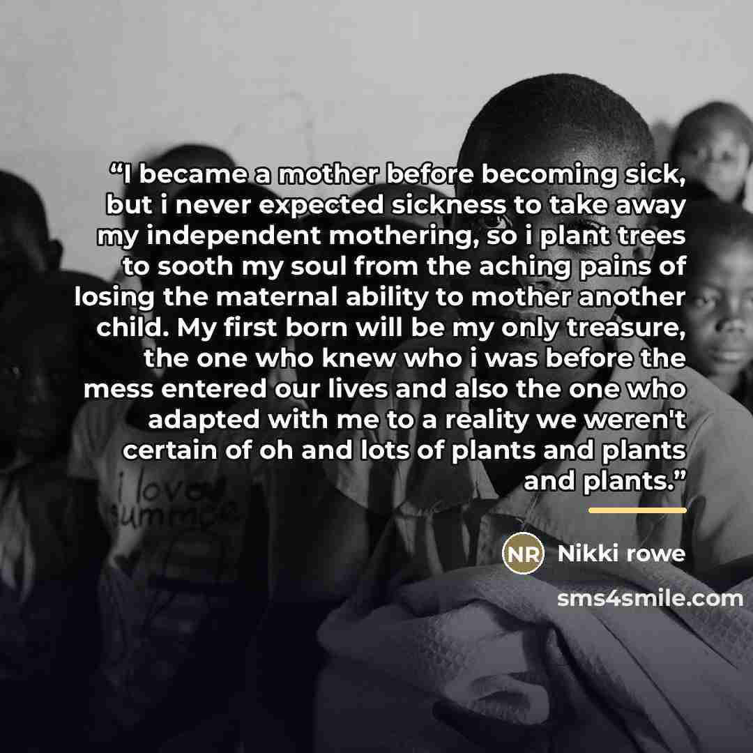 “I became a mother before becoming sick, but i never expected sickness to take away my independent mothering, so i plant trees to sooth my soul from the aching pains of losing the maternal ability to mother another child. My first born will be my only treasure, the one who knew who i was before the…” quote by Nikki rowe