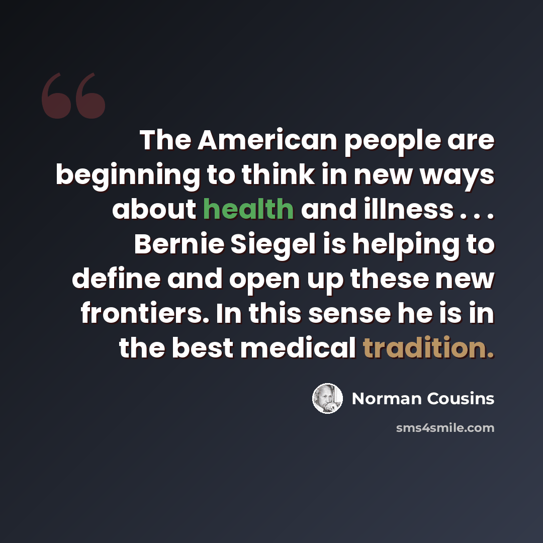 “The American people are beginning to think in new ways about health and illness . . . Bernie Siegel is helping to define and open up these new frontiers. In this sense he is in the best medical tradition.” quote by Norman Cousins